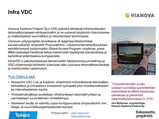 TULOSKULMA
Infra VDC
www.vianova.fi
www.viasys.com
Jani Myllymaa, myyntijohtaja,
Vianova Systems Finland Oy
Yritysprojekti
Vianova Systems Finland Oy:n VDC-palvelut tähtäävät infrahankkeiden
tietomallipohjaiseen elinkaarimalliin ja ne auttavat käytännön toteutuksissa
ja mallipohjaisen suunnittelun ja rakentamisen toiminnassa.
Vianovan yritysprojektin tavoitteena oli laajentaa liiketoimintaa
kansainvälisesti, erityisesti Yhdysvaltoihin. Liiketoimintamahdollisuuksien
selvittämisessä hyödynnettiin Global Access Program -ohjelmaa, jossa
MBA-opiskelijat hankkivat tietoa markkinoilla käytetyistä standardeista ja
kartoittivat potentiaalisia kumppaneita.
InfraVDC:n jatkohankkeessa täsmennettiin liiketoimintasuunnitelmaa ja
VDC-ohjelmistoja kehitettiin tukemaan alan uusimpia tietomallistandardeja
ja markkinoiden vaatimuksia.
”Yhdistelmämallin avulla
voidaan tunnistaa suunnitelmien
mahdolliset konfliktit aikaisessa
vaiheessa ja pienentää
rakennuskustannuksia 5–15%”.
• Novapoint VDC Live ja Explorer -ohjelmistot mahdollistavat tietomallien
tarkastelun ja virtuaalisen simuloinnin työmaalla joko mobiilisovelluksen
tai internetselaimen kautta.
• Yhdistelmämallissa sovitettaan infrahankkeen tietomallit yhteen ja
varmistetaan suunnitelmien virheettömyys.
• Hankkeen avulla on solmittu uusia kumppanuuksia yhdysvaltoihin mm.
tilaaja- ja suunnitteluorganisaatioiden kanssa.
 
