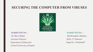 SECURING THE COMPUTER FROM VIRUSES
SUBMITTED TO :- SUBMITTED BY :-
Dr. Shiva Shukla Md.Mustafizur Rahman
Assistant Professor M.Ed. 2nd Semester
Department of Education Regd.No.-17mededu07
Central University of Punjab
 