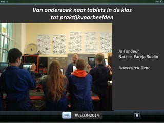 #VELON2014	
  
Van	
  onderzoek	
  naar	
  tablets	
  in	
  de	
  klas	
  	
  
tot	
  prak1jkvoorbeelden	
  
	
  
	
  
Jo	
  Tondeur	
  
Natalie	
  	
  Pareja	
  Roblin	
  
	
  
Universiteit	
  Gent	
  
	
  
 