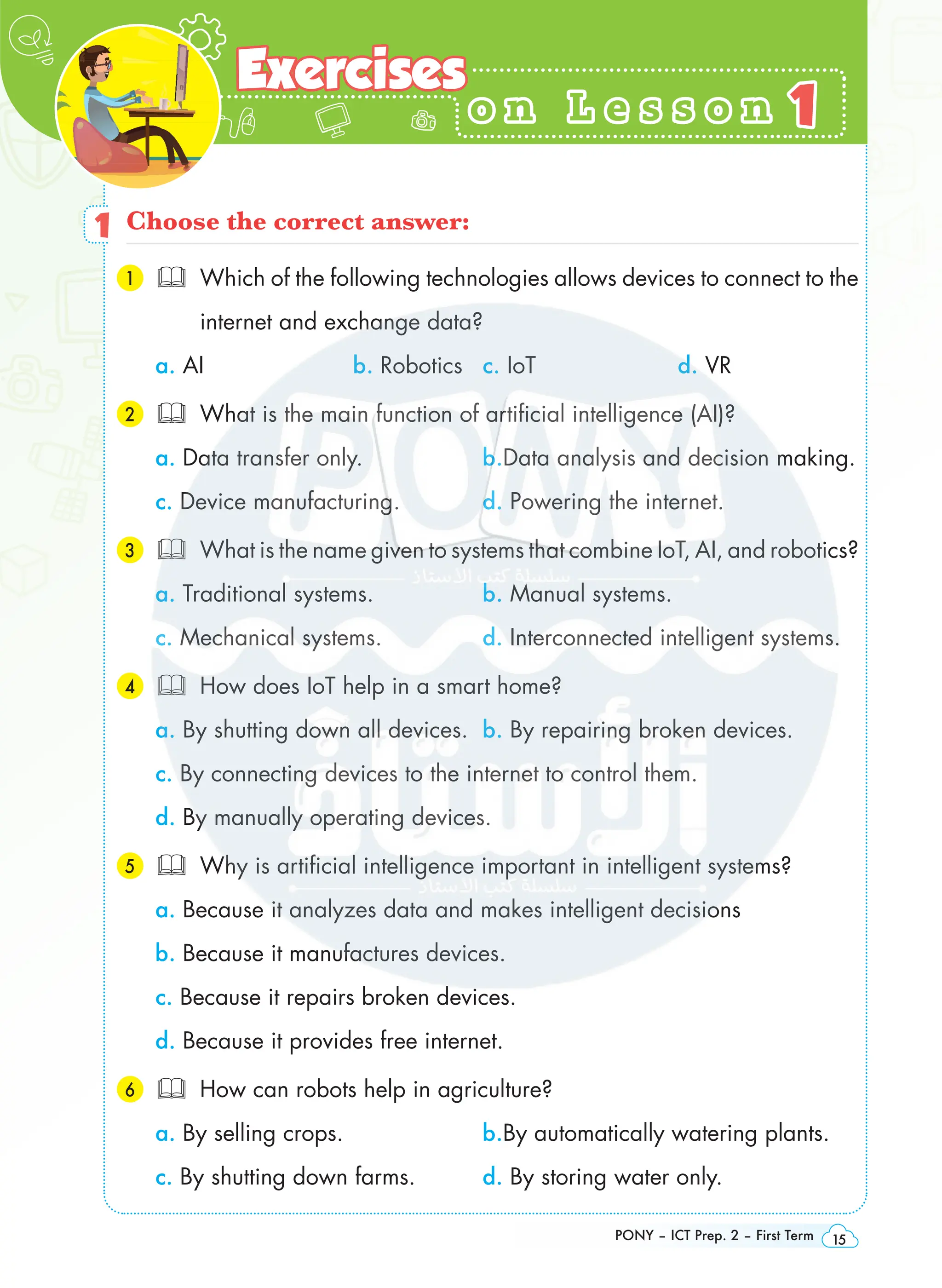 Green Technology
PONY – ICT Prep. 2 – First Term 15
o n L e s s o n
o n L e s s o n
Exercises
Exercises
1
1
1 Choose the correct answer:
1 
Which of the following technologies allows devices to connect to the
internet and exchange data?
a. AI b. Robotics c. IoT d. VR
2 What is the main function of artificial intelligence (AI)?
a. Data transfer only. b.Data analysis and decision making.
c. Device manufacturing. d. Powering the internet.
3 What is the name given to systems that combine IoT, AI, and robotics?
a. Traditional systems. b. Manual systems.
c. Mechanical systems. d. Interconnected intelligent systems.
4 How does IoT help in a smart home?
a. By shutting down all devices. b. By repairing broken devices.
c. By connecting devices to the internet to control them.
d. By manually operating devices.
5 Why is artificial intelligence important in intelligent systems?
a. Because it analyzes data and makes intelligent decisions
b. Because it manufactures devices.
c. Because it repairs broken devices.
d. Because it provides free internet.
6 How can robots help in agriculture?
a. By selling crops. b.By automatically watering plants.
c. By shutting down farms. d. By storing water only.
 