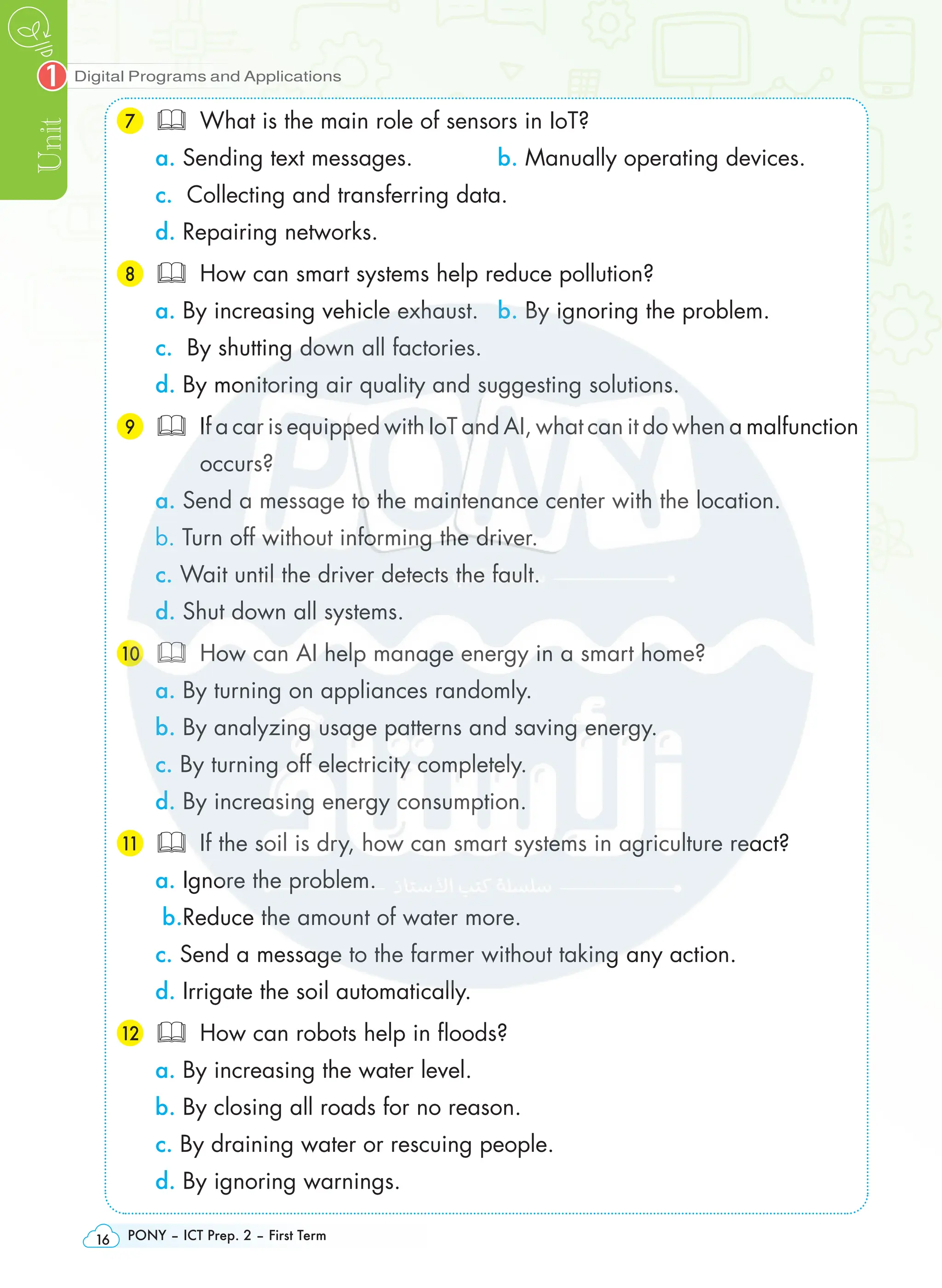 Digital Programs and Applications
Unit
1
PONY – ICT Prep. 2 – First Term
16
7 What is the main role of sensors in IoT?
a. Sending text messages. b. Manually operating devices.
c. Collecting and transferring data.
d. Repairing networks.
8 How can smart systems help reduce pollution?
a. By increasing vehicle exhaust. b. By ignoring the problem.
c. By shutting down all factories.
d. By monitoring air quality and suggesting solutions.
9 If a car is equipped with IoT and AI, what can it do when a malfunction
occurs?
a. Send a message to the maintenance center with the location.
b. Turn off without informing the driver.
c. Wait until the driver detects the fault.
d. Shut down all systems.
10  How can AI help manage energy in a smart home?
a. By turning on appliances randomly.
b. By analyzing usage patterns and saving energy.
c. By turning off electricity completely.
d. By increasing energy consumption.
11 If the soil is dry, how can smart systems in agriculture react?
a. Ignore the problem.
b.Reduce the amount of water more.
c. Send a message to the farmer without taking any action.
d. Irrigate the soil automatically.
12  How can robots help in floods?
a. By increasing the water level.
b. By closing all roads for no reason.
c. By draining water or rescuing people.
d. By ignoring warnings.
 