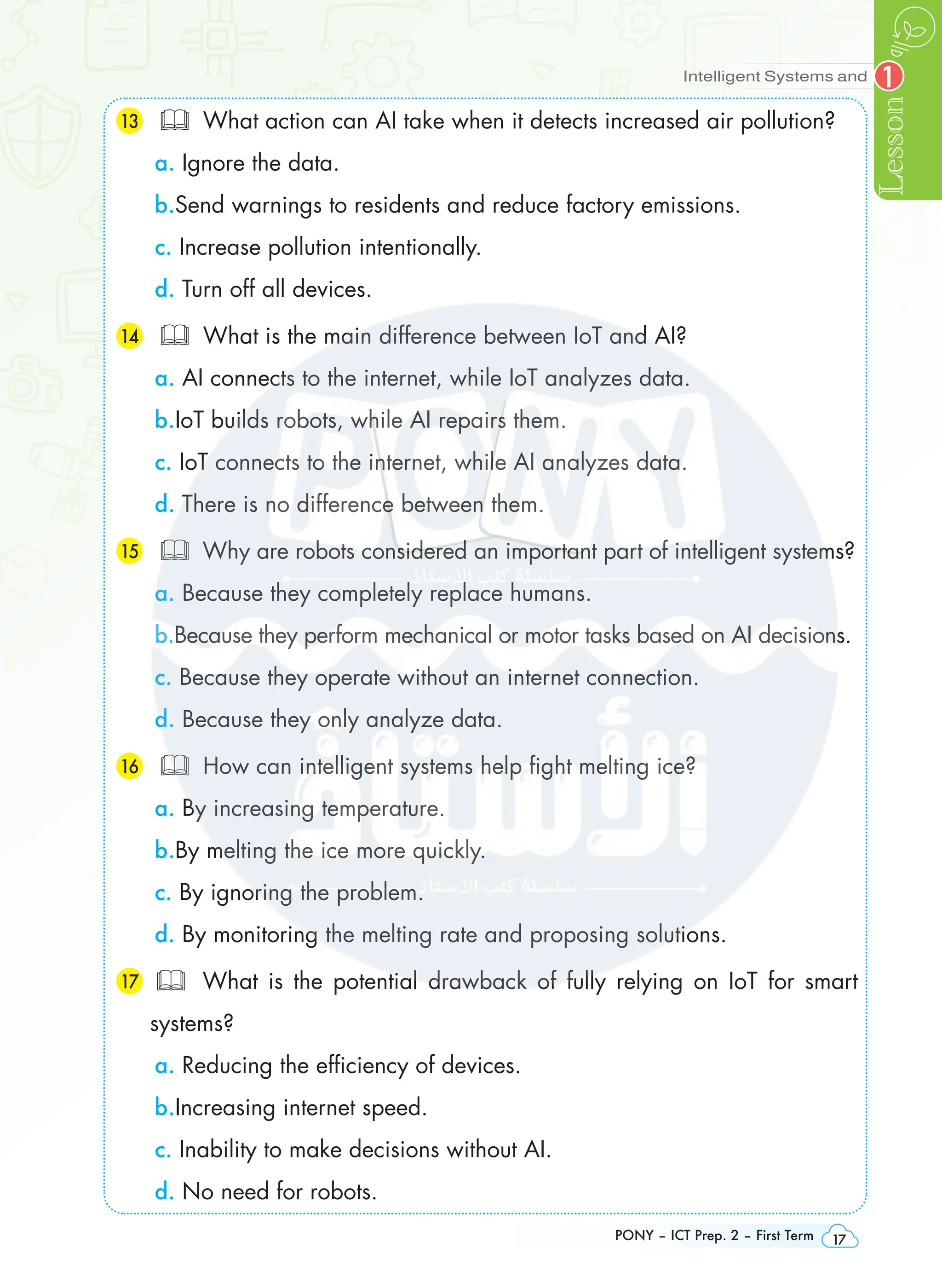 Intelligent Systems and
Lesson
PONY – ICT Prep. 2 – First Term 17
1
13 	 What action can AI take when it detects increased air pollution?
a. Ignore the data.
b.Send warnings to residents and reduce factory emissions.
c. Increase pollution intentionally.
d. Turn off all devices.
14 	 What is the main difference between IoT and AI?
a. AI connects to the internet, while IoT analyzes data.
b.IoT builds robots, while AI repairs them.
c. IoT connects to the internet, while AI analyzes data.
d. There is no difference between them.
15 	 Why are robots considered an important part of intelligent systems?
a. Because they completely replace humans.
b.Because they perform mechanical or motor tasks based on AI decisions.
c. Because they operate without an internet connection.
d. Because they only analyze data.
16 	 How can intelligent systems help fight melting ice?
a. By increasing temperature.
b.By melting the ice more quickly.
c. By ignoring the problem.
d. By monitoring the melting rate and proposing solutions.
17  What is the potential drawback of fully relying on IoT for smart
systems?
a. Reducing the efficiency of devices.
b.Increasing internet speed.
c. Inability to make decisions without AI.
d. No need for robots.
 