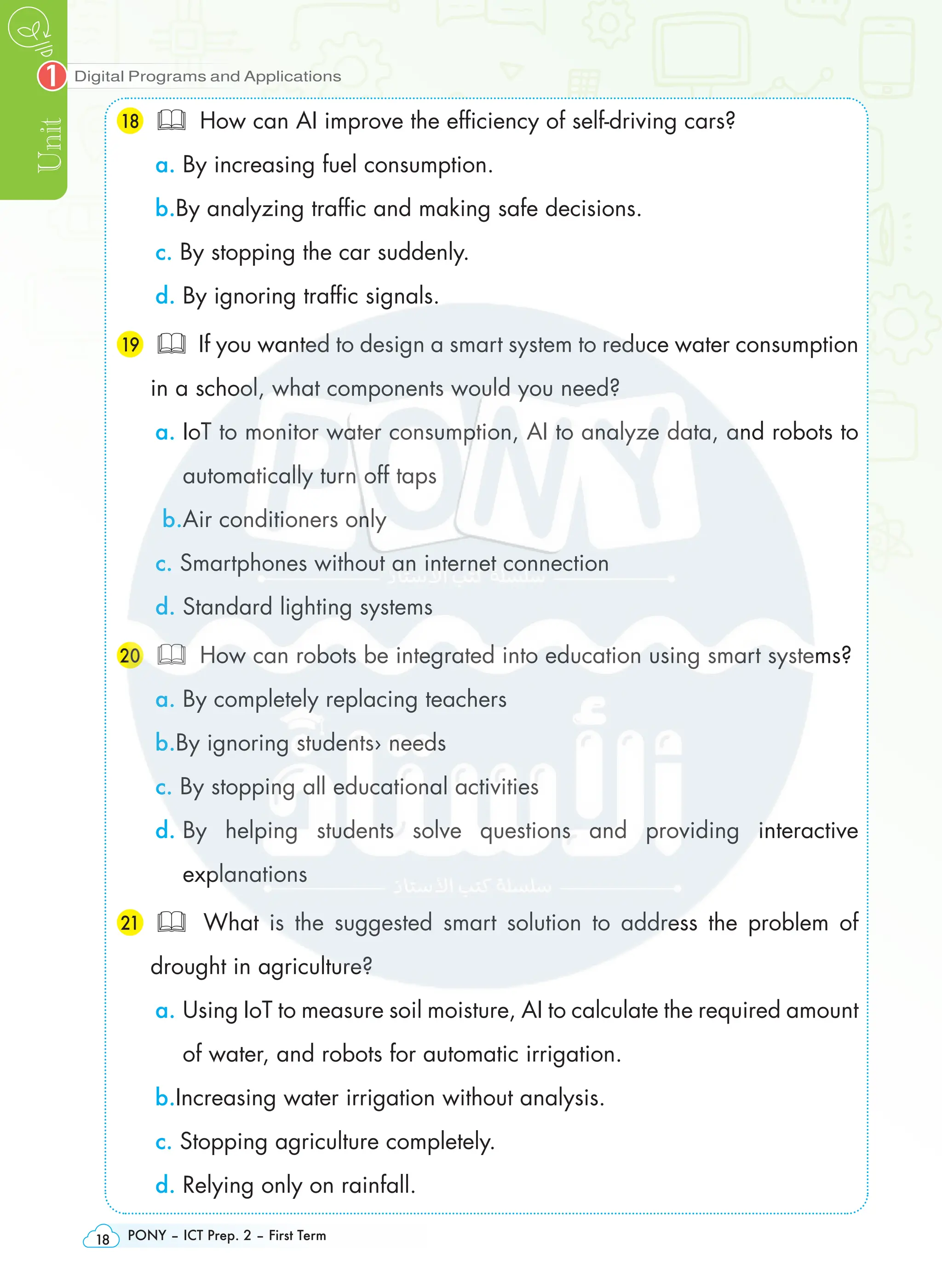 Digital Programs and Applications
Unit
1
PONY – ICT Prep. 2 – First Term
18
18  How can AI improve the efficiency of self-driving cars?
a. By increasing fuel consumption.
b.By analyzing traffic and making safe decisions.
c. By stopping the car suddenly.
d. By ignoring traffic signals.
19  If you wanted to design a smart system to reduce water consumption
in a school, what components would you need?
a. 
IoT to monitor water consumption, AI to analyze data, and robots to
automatically turn off taps
b.Air conditioners only
c. Smartphones without an internet connection
d. Standard lighting systems
20  How can robots be integrated into education using smart systems?
a. By completely replacing teachers
b.By ignoring students› needs
c. By stopping all educational activities
d. 
By helping students solve questions and providing interactive
explanations
21  What is the suggested smart solution to address the problem of
drought in agriculture?
a. 
Using IoT to measure soil moisture, AI to calculate the required amount
of water, and robots for automatic irrigation.
b.Increasing water irrigation without analysis.
c. Stopping agriculture completely.
d. Relying only on rainfall.
 