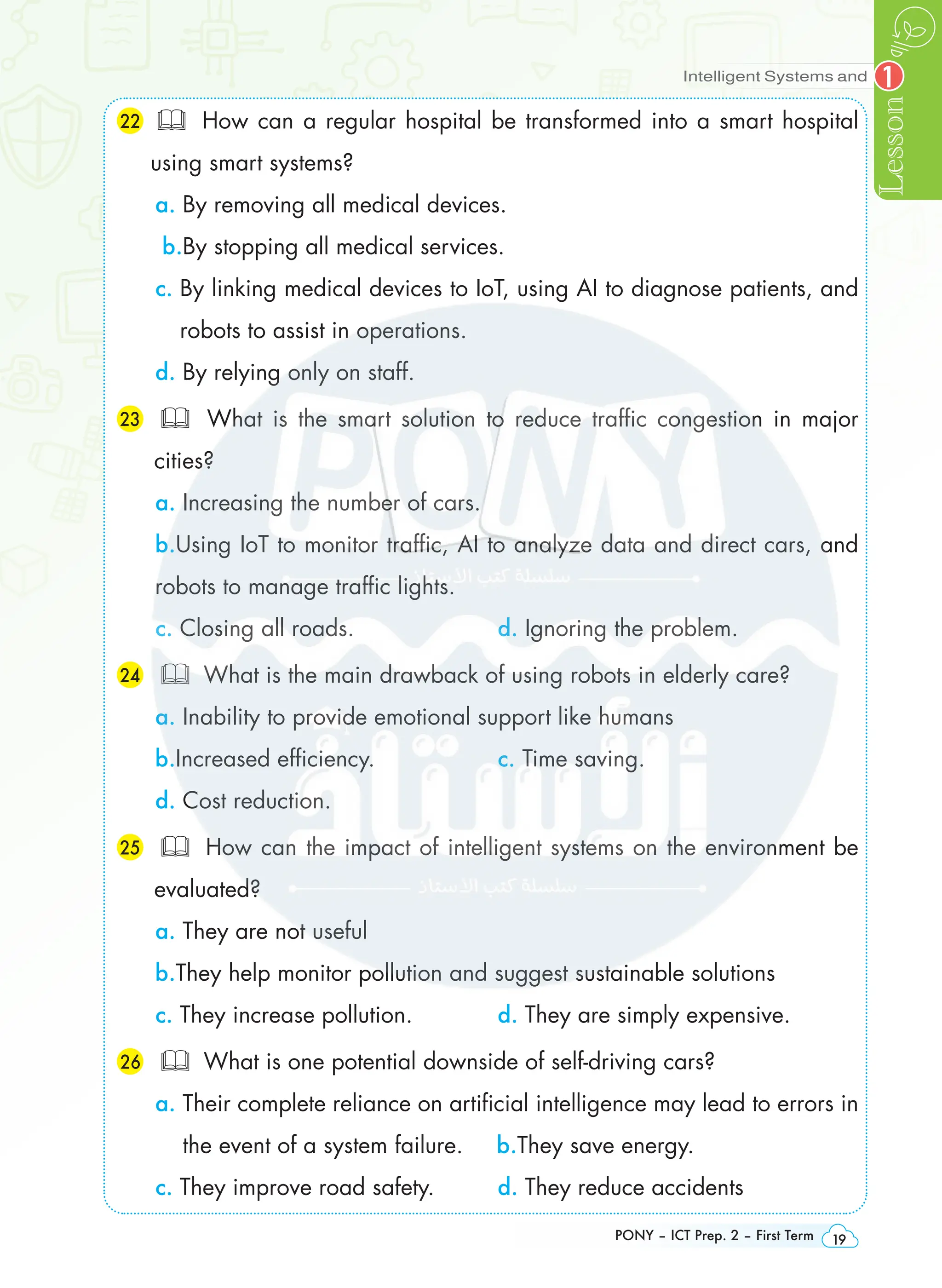 Intelligent Systems and
Lesson
PONY – ICT Prep. 2 – First Term 19
1
22  How can a regular hospital be transformed into a smart hospital
using smart systems?
a. By removing all medical devices.
b.By stopping all medical services.
c. 
By linking medical devices to IoT, using AI to diagnose patients, and
robots to assist in operations.
d. By relying only on staff.
23 	 What is the smart solution to reduce traffic congestion in major
cities?
a. Increasing the number of cars.
b.Using IoT to monitor traffic, AI to analyze data and direct cars, and
robots to manage traffic lights.
c. Closing all roads. d. Ignoring the problem.
24 	 What is the main drawback of using robots in elderly care?
a. Inability to provide emotional support like humans
b.Increased efficiency. c. Time saving.
d. Cost reduction.
25 	 How can the impact of intelligent systems on the environment be
evaluated?
a. They are not useful
b.They help monitor pollution and suggest sustainable solutions
c. They increase pollution. d. They are simply expensive.
26 	 What is one potential downside of self-driving cars?
a. 
Their complete reliance on artificial intelligence may lead to errors in
the event of a system failure. b.They save energy.
c. They improve road safety. d. They reduce accidents
 
