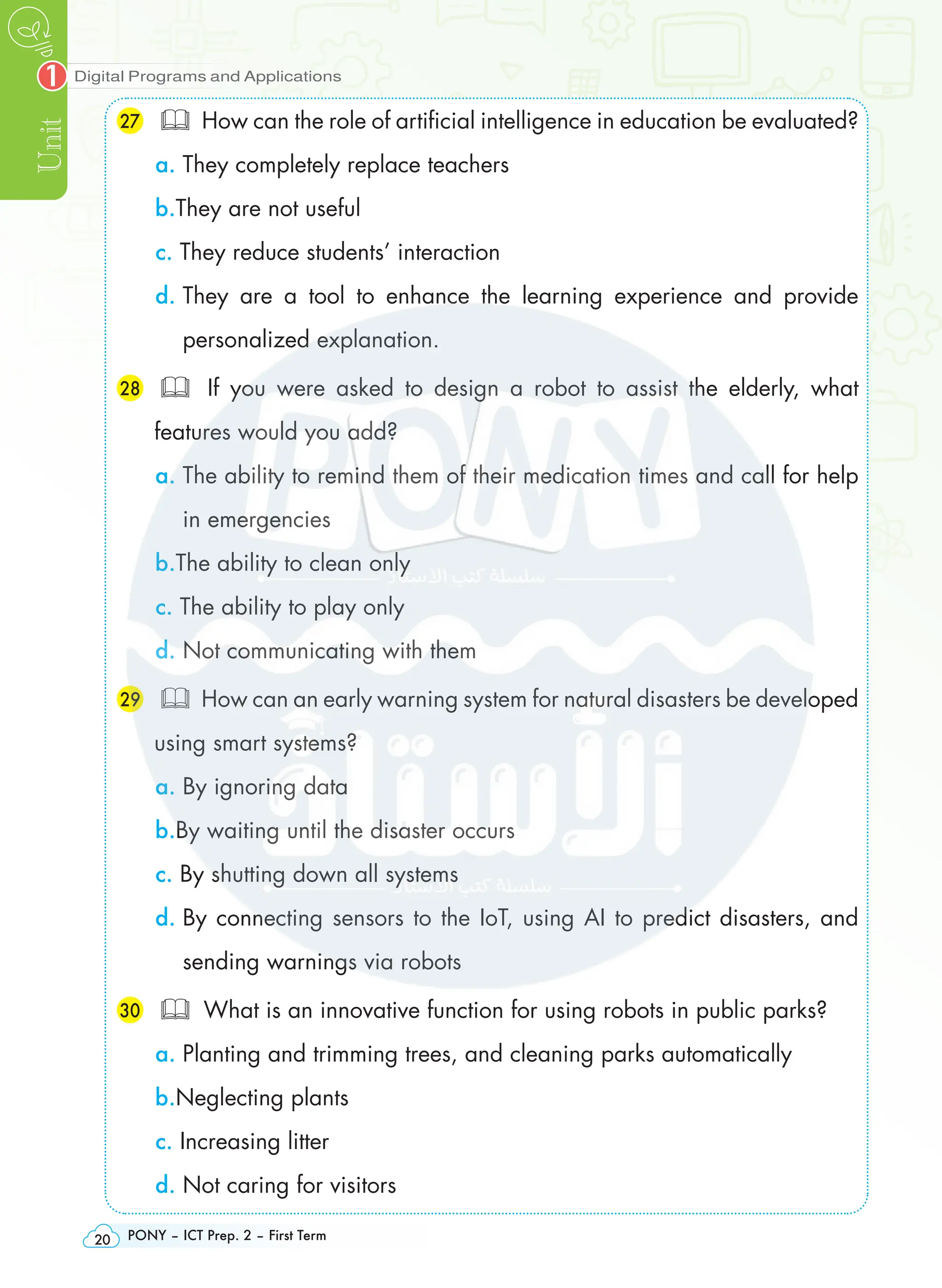 Digital Programs and Applications
Unit
1
PONY – ICT Prep. 2 – First Term
20
27 	 How can the role of artificial intelligence in education be evaluated?
a. They completely replace teachers
b.They are not useful
c. They reduce students’ interaction
d. 
They are a tool to enhance the learning experience and provide
personalized explanation.
28 	 If you were asked to design a robot to assist the elderly, what
features would you add?
a. 
The ability to remind them of their medication times and call for help
in emergencies
b.The ability to clean only
c. The ability to play only
d. Not communicating with them
29 	 How can an early warning system for natural disasters be developed
using smart systems?
a. By ignoring data
b.By waiting until the disaster occurs
c. By shutting down all systems
d. 
By connecting sensors to the IoT, using AI to predict disasters, and
sending warnings via robots
30 	 What is an innovative function for using robots in public parks?
a. Planting and trimming trees, and cleaning parks automatically
b.Neglecting plants
c. Increasing litter
d. Not caring for visitors
 