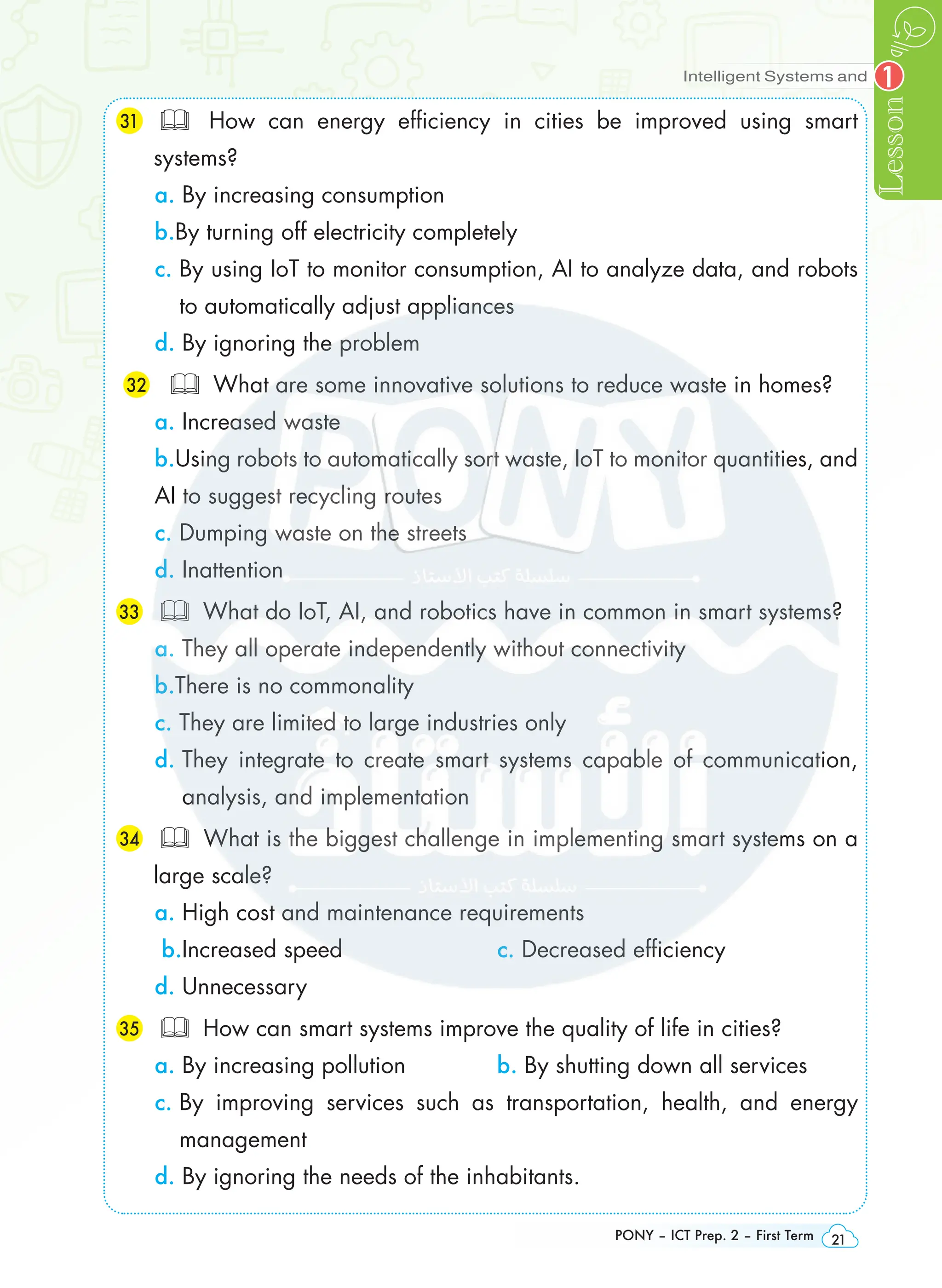 Intelligent Systems and
Lesson
PONY – ICT Prep. 2 – First Term 21
1
31 	 How can energy efficiency in cities be improved using smart
systems?
a. By increasing consumption
b.By turning off electricity completely
c. 
By using IoT to monitor consumption, AI to analyze data, and robots
to automatically adjust appliances
d. By ignoring the problem
32  What are some innovative solutions to reduce waste in homes?
a. Increased waste
b.Using robots to automatically sort waste, IoT to monitor quantities, and
AI to suggest recycling routes
c. Dumping waste on the streets
d. Inattention
33 	 What do IoT, AI, and robotics have in common in smart systems?
a. They all operate independently without connectivity
b.There is no commonality
c. They are limited to large industries only
d. 
They integrate to create smart systems capable of communication,
analysis, and implementation
34 	 What is the biggest challenge in implementing smart systems on a
large scale?
a. High cost and maintenance requirements
b.Increased speed c. Decreased efficiency
d. Unnecessary
35 	 How can smart systems improve the quality of life in cities?
a. By increasing pollution b. By shutting down all services
c. 
By improving services such as transportation, health, and energy
management
d. By ignoring the needs of the inhabitants.
 