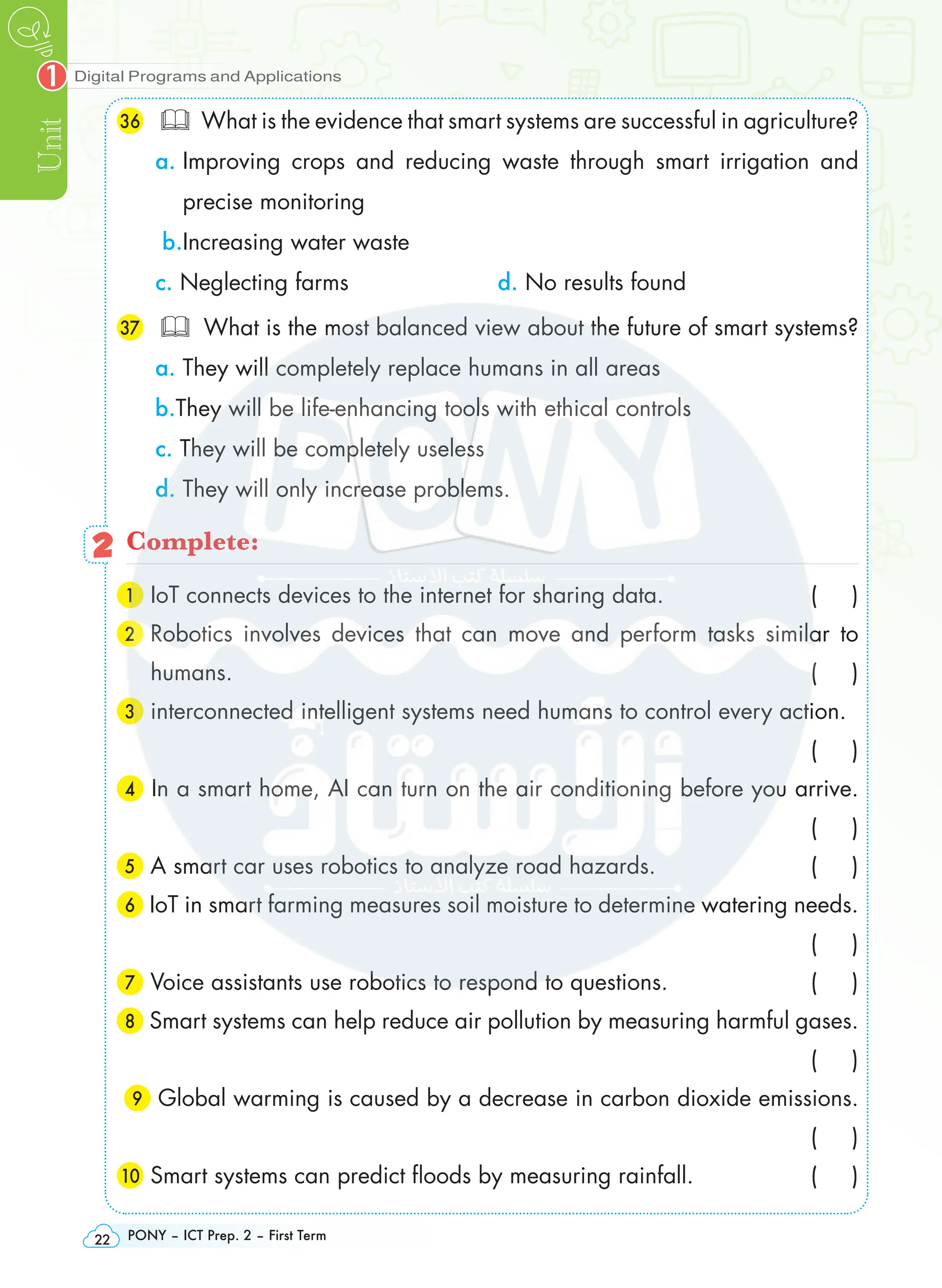 Digital Programs and Applications
Unit
1
PONY – ICT Prep. 2 – First Term
22
36 	 What is the evidence that smart systems are successful in agriculture?
a. 
Improving crops and reducing waste through smart irrigation and
precise monitoring
b.Increasing water waste
c. Neglecting farms d. No results found
37 	 What is the most balanced view about the future of smart systems?
a. They will completely replace humans in all areas
b.They will be life-enhancing tools with ethical controls
c. They will be completely useless
d. They will only increase problems.
2 Complete:
1 IoT connects devices to the internet for sharing data. ( )
2 
Robotics involves devices that can move and perform tasks similar to
humans. ( )
3 interconnected intelligent systems need humans to control every action.
 ( )
4 In a smart home, AI can turn on the air conditioning before you arrive.
 ( )
5 A smart car uses robotics to analyze road hazards. ( )
6 IoT in smart farming measures soil moisture to determine watering needs.
 ( )
7 Voice assistants use robotics to respond to questions. ( )
8 Smart systems can help reduce air pollution by measuring harmful gases.
 ( )
9 Global warming is caused by a decrease in carbon dioxide emissions.
 ( )
10 Smart systems can predict floods by measuring rainfall. ( )
 