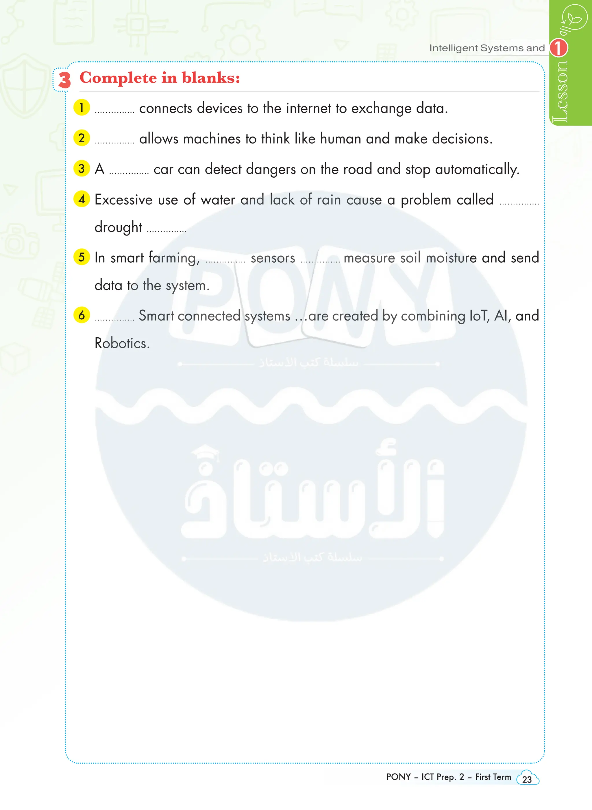 Intelligent Systems and
Lesson
PONY – ICT Prep. 2 – First Term 23
1
3 Complete in blanks:
1 
...……...... connects devices to the internet to exchange data.
2 
...……...... allows machines to think like human and make decisions.
3 A ...……...... car can detect dangers on the road and stop automatically.
4 
Excessive use of water and lack of rain cause a problem called ...……......
drought ...……......
5 
In smart farming, ...……...... sensors ...……...... measure soil moisture and send
data to the system.
6 
...……...... Smart connected systems …are created by combining IoT, AI, and
Robotics.
 