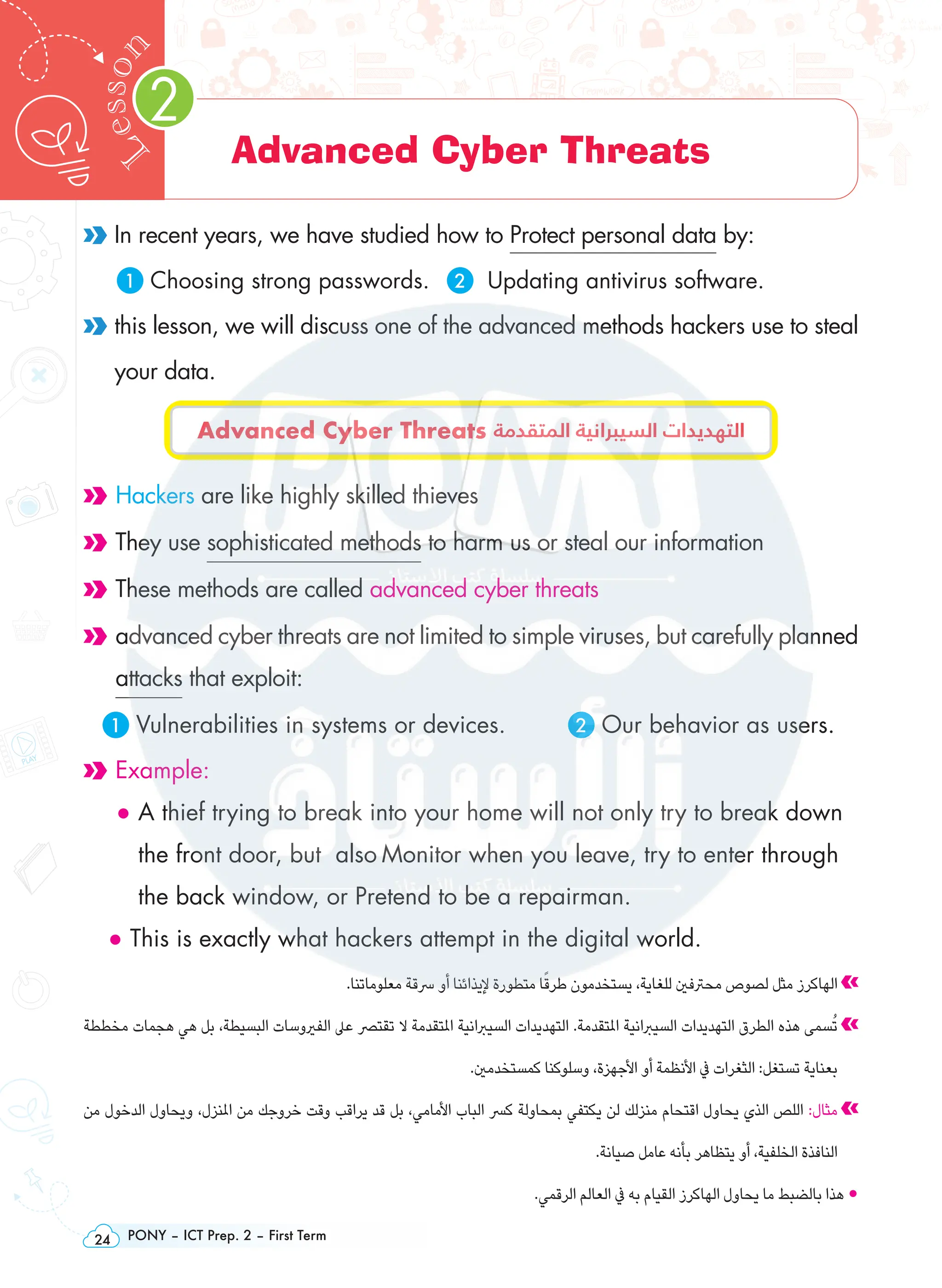 PONY – ICT Prep. 2 – First Term
24
2
L
e
s
s
o
n
Advanced Cyber Threats
In recent years, we have studied how to Protect personal data by:
1 Choosing strong passwords. 2 Updating antivirus software.

this lesson, we will discuss one of the advanced methods hackers use to steal
your data.
Advanced Cyber Threats ‫المتقدمة‬ ‫السيبرانية‬ ‫التهديدات‬
Hackers are like highly skilled thieves
They use sophisticated methods to harm us or steal our information
These methods are called advanced cyber threats

advanced cyber threats are not limited to simple viruses, but carefully planned
attacks that exploit:
1 Vulnerabilities in systems or devices.		 2 Our behavior as users.

Example:

• 
A thief trying to break into your home will not only try to break down
the front door, but also Monitor when you leave, try to enter through
the back window, or Pretend to be a repairman.
• This is exactly what hackers attempt in the digital world.
.‫معلوماتنا‬ ‫رسقة‬ ‫أو‬ ‫إليذائنا‬ ‫متطورة‬ ‫ا‬ً‫طرق‬ ‫يستخدمون‬ ،‫للغاية‬ ‫محرتفني‬ ‫لصوص‬ ‫مثل‬ ‫الهاكرز‬
‫مخططة‬ ‫هجمات‬ ‫هي‬ ‫بل‬ ،‫البسيطة‬ ‫الفريوسات‬ ‫عىل‬ ‫تقترص‬ ‫ال‬ ‫املتقدمة‬ ‫السيربانية‬ ‫التهديدات‬ .‫املتقدمة‬ ‫السيربانية‬ ‫التهديدات‬ ‫الطرق‬ ‫هذه‬ ‫سمى‬ُ‫ت‬
.‫كمستخدمني‬ ‫وسلوكنا‬ ،‫األجهزة‬ ‫أو‬ ‫األنظمة‬ ‫يف‬ ‫الثغرات‬ :‫تستغل‬ ‫بعناية‬
‫من‬ ‫الدخول‬ ‫ويحاول‬ ،‫املنزل‬ ‫من‬ ‫خروجك‬ ‫وقت‬ ‫يراقب‬ ‫قد‬ ‫بل‬ ،‫األمامي‬ ‫الباب‬ ‫كرس‬ ‫بمحاولة‬ ‫يكتفي‬ ‫لن‬ ‫منزلك‬ ‫اقتحام‬ ‫يحاول‬ ‫الذي‬ ‫اللص‬ :‫مثال‬
.‫صيانة‬ ‫عامل‬ ‫بأنه‬ ‫يتظاهر‬ ‫أو‬ ،‫الخلفية‬ ‫النافذة‬
.‫الرقمي‬ ‫العالم‬ ‫يف‬ ‫به‬ ‫القيام‬ ‫الهاكرز‬ ‫يحاول‬ ‫ما‬ ‫بالضبط‬ ‫هذا‬ •
 