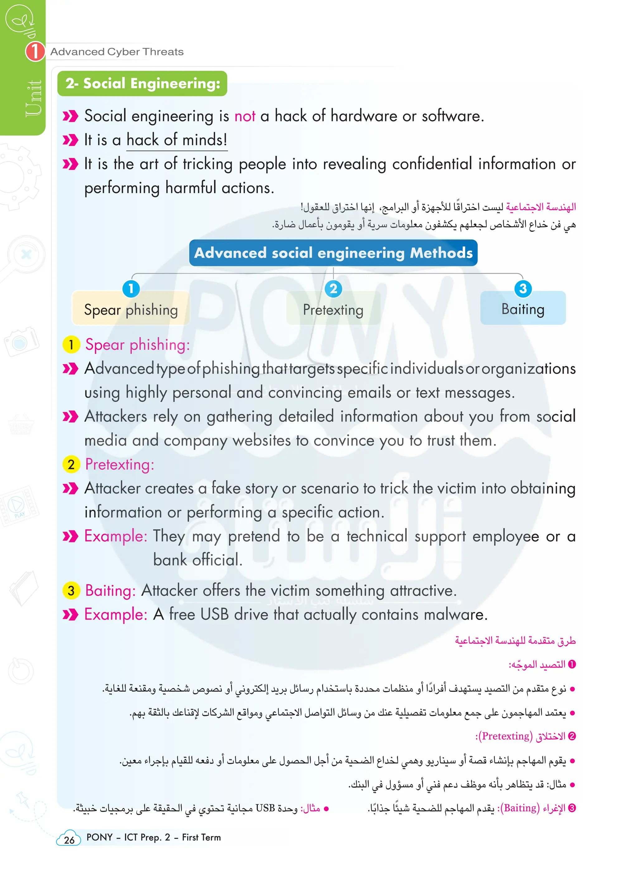 PONY – ICT Prep. 2 – First Term
26
Advanced Cyber Threats
Unit
1
Social engineering is not a hack of hardware or software.
It is a hack of minds!

It is the art of tricking people into revealing confidential information or
performing harmful actions.
!‫للعقول‬ ‫اختراق‬ ‫إنها‬ ،‫البرامج‬ ‫أو‬ ‫لألجهزة‬ ‫ا‬ً‫اختراق‬ ‫ليست‬ ‫االجتماعية‬ ‫الهندسة‬
.‫ضارة‬ ‫بأعمال‬ ‫يقومون‬ ‫أو‬ ‫سرية‬ ‫معلومات‬ ‫يكشفون‬ ‫لجعلهم‬ ‫األشخاص‬ ‫خداع‬ ‫فن‬ ‫هي‬
Advanced social engineering Methods
Spear phishing
1
Pretexting
2
Baiting
3
1 Spear phishing:

Advancedtypeofphishingthattargetsspecificindividualsororganizations
using highly personal and convincing emails or text messages.

Attackers rely on gathering detailed information about you from social
media and company websites to convince you to trust them.
2 Pretexting:

Attacker creates a fake story or scenario to trick the victim into obtaining
information or performing a specific action.
Example: 
They may pretend to be a technical support employee or a
bank official.
3 Baiting: Attacker offers the victim something attractive.
Example: A free USB drive that actually contains malware.
‫االجتماعية‬ ‫للهندسة‬ ‫متقدمة‬ ‫طرق‬
:‫ه‬ّ‫الموج‬ ‫التصيد‬ ❶
.‫للغاية‬ ‫ومقنعة‬ ‫شخصية‬ ‫نصوص‬ ‫أو‬ ‫إلكتروني‬ ‫بريد‬ ‫رسائل‬ ‫باستخدام‬ ‫محددة‬ ‫منظمات‬ ‫أو‬ ‫ا‬ً‫د‬‫أفرا‬ ‫يستهدف‬ ‫التصيد‬ ‫من‬ ‫متقدم‬ ‫نوع‬ •
.‫بهم‬ ‫بالثقة‬ ‫إلقناعك‬ ‫الشركات‬ ‫ومواقع‬ ‫االجتماعي‬ ‫التواصل‬ ‫وسائل‬ ‫من‬ ‫عنك‬ ‫تفصيلية‬ ‫معلومات‬ ‫جمع‬ ‫على‬ ‫المهاجمون‬ ‫يعتمد‬ •
:)Pretexting( ‫االختالق‬ ❷
.‫معين‬ ‫بإجراء‬ ‫للقيام‬ ‫دفعه‬ ‫أو‬ ‫معلومات‬ ‫على‬ ‫الحصول‬ ‫أجل‬ ‫من‬ ‫الضحية‬ ‫لخداع‬ ‫وهمي‬ ‫سيناريو‬ ‫أو‬ ‫قصة‬ ‫بإنشاء‬ ‫المهاجم‬ ‫يقوم‬ •
.‫البنك‬ ‫في‬ ‫مسؤول‬ ‫أو‬ ‫فني‬ ‫دعم‬ ‫موظف‬ ‫بأنه‬ ‫يتظاهر‬ ‫قد‬ :‫مثال‬ •
.‫خبيثة‬ ‫برمجيات‬ ‫على‬ ‫الحقيقة‬ ‫في‬ ‫تحتوي‬ ‫مجانية‬ USB ‫وحدة‬ :‫مثال‬ • .‫ًا‬‫ب‬‫جذا‬ ‫ا‬ً‫شيئ‬ ‫للضحية‬ ‫المهاجم‬ ‫يقدم‬ :)Baiting( ‫اإلغراء‬ ❸
2- Social Engineering:
 
