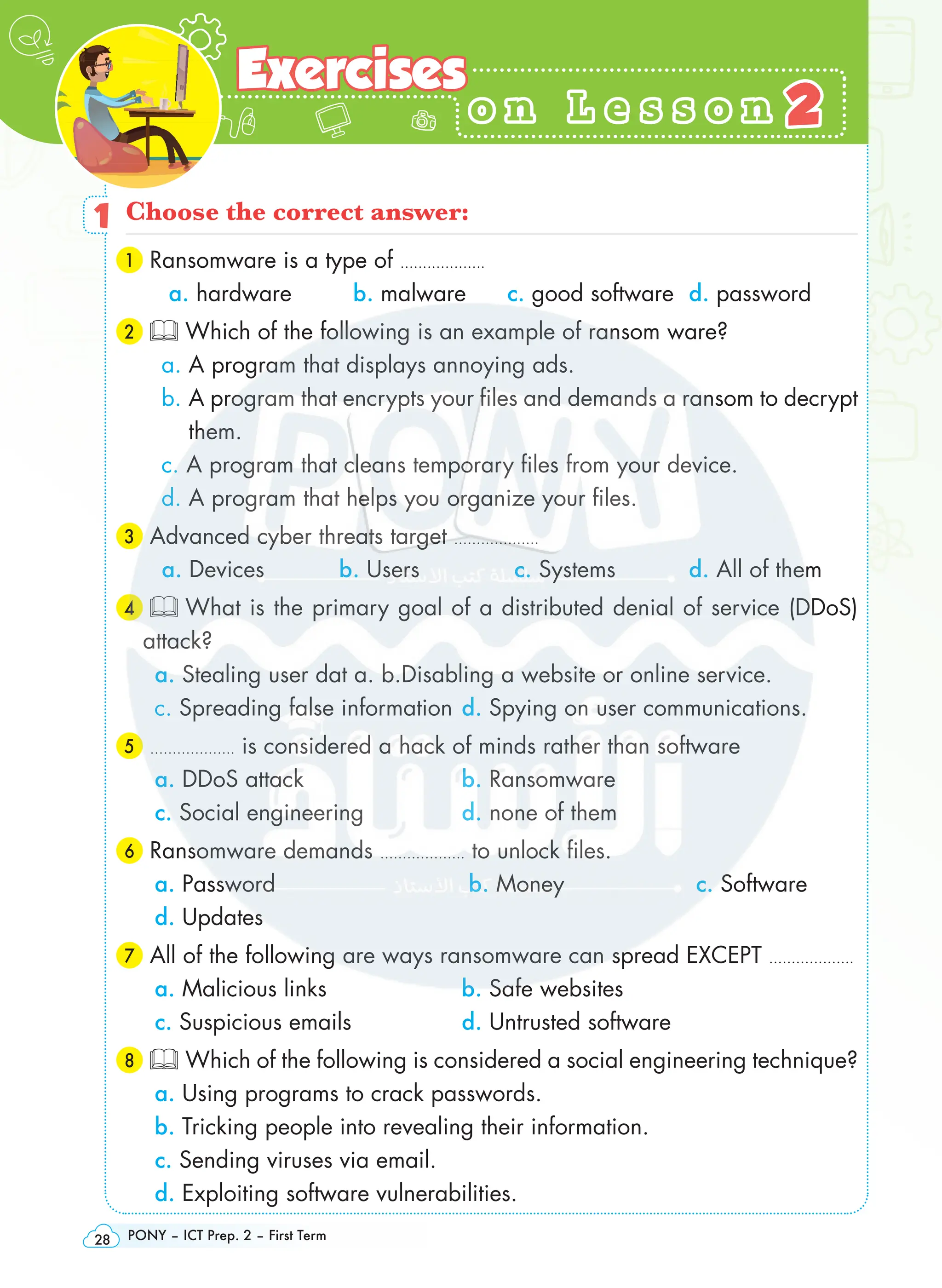 PONY – ICT Prep. 2 – First Term
28
o n L e s s o n
o n L e s s o n
Exercises
Exercises
2
2
1 Choose the correct answer:
1 Ransomware is a type of ……………….
a. hardware 	 b. malware c. good software d. password
2 Which of the following is an example of ransom ware?
a. A program that displays annoying ads.
b. 
A program that encrypts your files and demands a ransom to decrypt
them.
c. A program that cleans temporary files from your device.
d. A program that helps you organize your files.
3 Advanced cyber threats target ……………….
a. Devices b. Users c. Systems d. All of them
4  What is the primary goal of a distributed denial of service (DDoS)
attack?
a. Stealing user dat a. b.Disabling a website or online service.
c. Spreading false information d. Spying on user communications.
5 ………………. is considered a hack of minds rather than software
a. DDoS attack b. Ransomware
c. Social engineering d. none of them
6 Ransomware demands ………………. to unlock files.
a. Password b. Money c. Software
d. Updates
7 All of the following are ways ransomware can spread EXCEPT ……………….
a. Malicious links b. Safe websites
c. Suspicious emails d. Untrusted software
8 Which of the following is considered a social engineering technique?
a. Using programs to crack passwords.
b. Tricking people into revealing their information.
c. Sending viruses via email.
d. Exploiting software vulnerabilities.
 