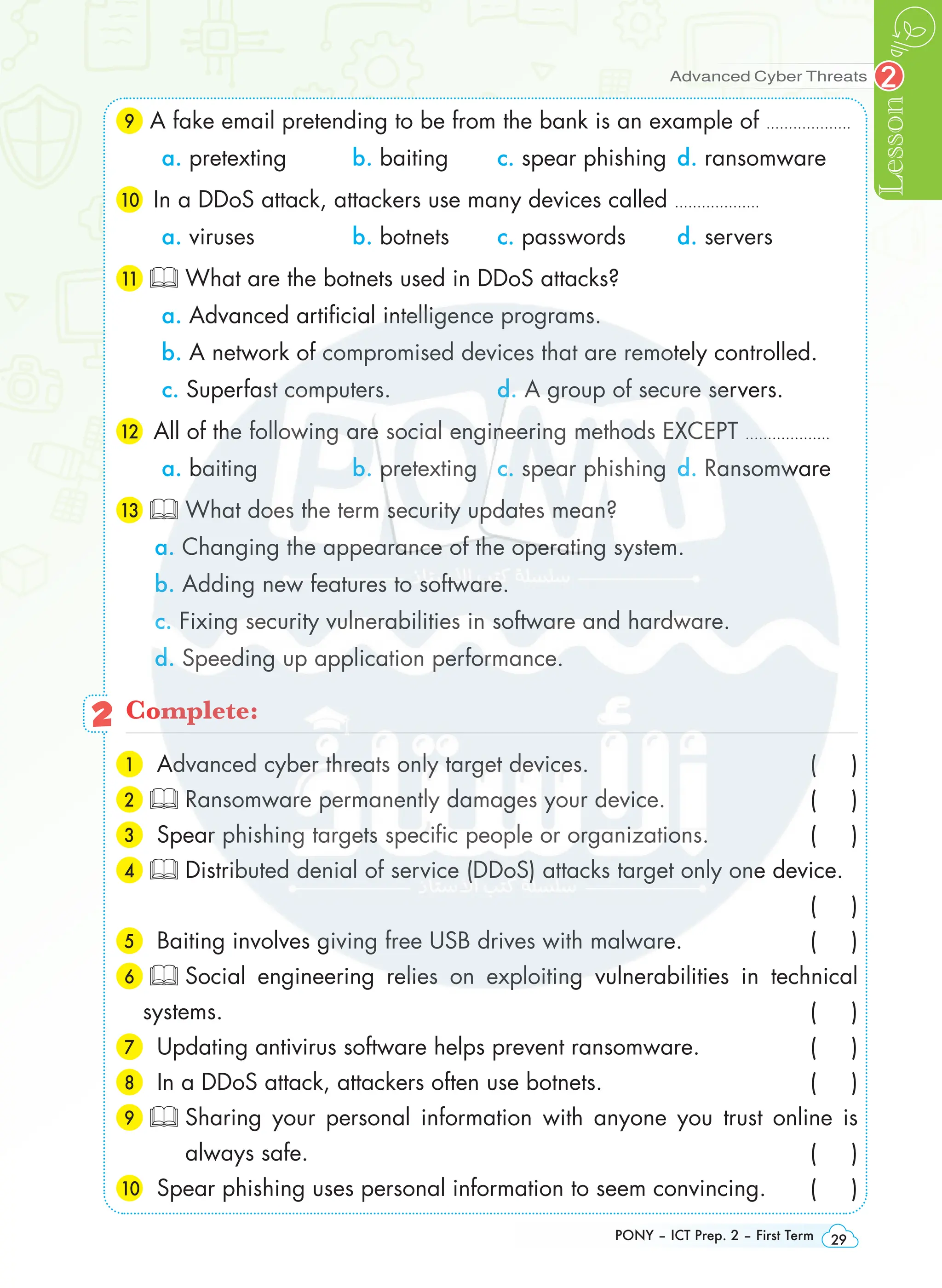 Lesson
PONY – ICT Prep. 2 – First Term 29
2
Advanced Cyber Threats
9 A fake email pretending to be from the bank is an example of ……………….
a. pretexting b. baiting c. spear phishing d. ransomware
10 In a DDoS attack, attackers use many devices called ……………….
a. viruses b. botnets c. passwords d. servers
11 What are the botnets used in DDoS attacks?
a. Advanced artificial intelligence programs.
b. A network of compromised devices that are remotely controlled.
c. Superfast computers. d. A group of secure servers.
12 All of the following are social engineering methods EXCEPT ……………….
a. baiting b. pretexting c. spear phishing d. Ransomware
13 What does the term security updates mean?
a. Changing the appearance of the operating system.
b. Adding new features to software.
c. Fixing security vulnerabilities in software and hardware.
d. Speeding up application performance.
2 Complete:
1 Advanced cyber threats only target devices. ( )
2 Ransomware permanently damages your device. ( )
3 Spear phishing targets specific people or organizations. ( )
4 Distributed denial of service (DDoS) attacks target only one device.
 ( )
5 Baiting involves giving free USB drives with malware. ( )
6  Social engineering relies on exploiting vulnerabilities in technical
systems. ( )
7 Updating antivirus software helps prevent ransomware. ( )
8 In a DDoS attack, attackers often use botnets. ( )
9 
Sharing your personal information with anyone you trust online is
always safe. ( )
10 Spear phishing uses personal information to seem convincing. ( )
 