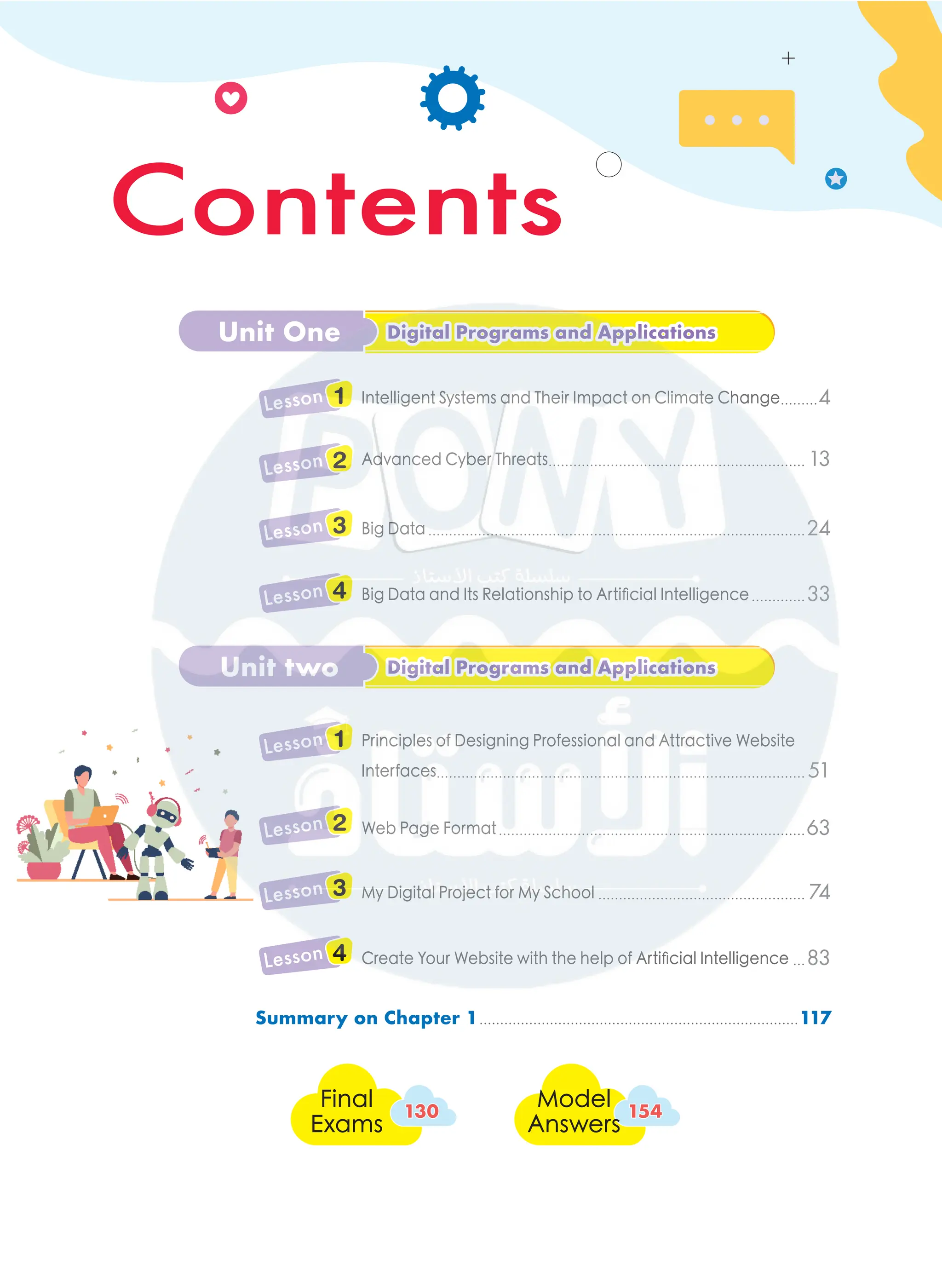 Final
Exams
130
130
Model
Answers
154
154
Unit One Digital Programs and Applications
Digital Programs and Applications
Unit two Digital Programs and Applications
Digital Programs and Applications
Summary on Chapter 1..............................................................................117
Intelligent Systems and Their Impact on Climate Change..........4
Lesson 1
Advanced Cyber Threats............................................................... 13
Lesson 2
Big Data............................................................................................24
Lesson 3
Big Data and Its Relationship to Artificial Intelligence..............33
Lesson 4
Principles of Designing Professional and Attractive Website
Interfaces......................................................................................... 51
Lesson 1
Web Page Format...........................................................................63
Lesson 2
My Digital Project for My School................................................... 74
Lesson 3
Create Your Website with the help of Artificial Intelligence....83
Lesson 4
Contents
Contents
 