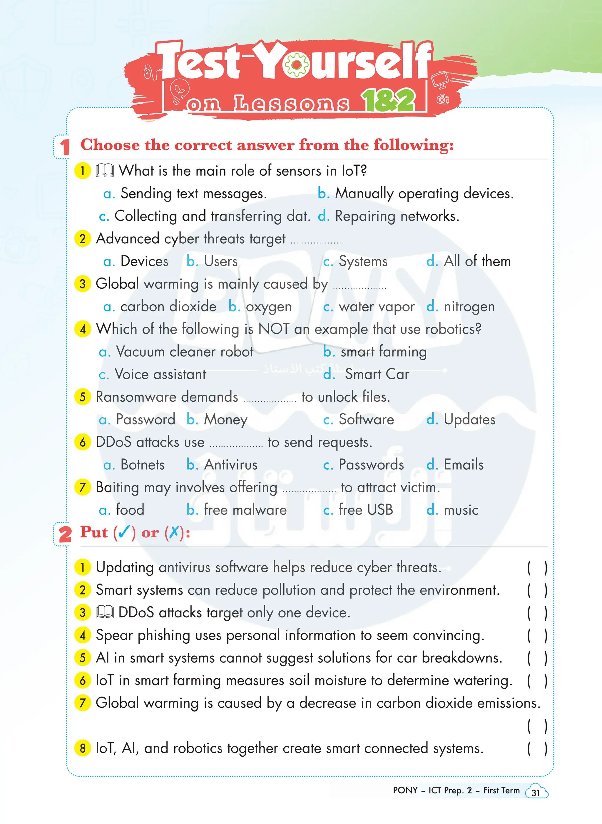 PONY – ICT Prep. 1 – First Term 31
Summary
Summary
on Theme
on Theme 1
1
PONY – ICT Prep. 2 – First Term 31
Test Yourself
Test Yourself
o n L e s s o n s
o n L e s s o n s 12
12
1 Choose the correct answer from the following:
1 What is the main role of sensors in IoT?
a. Sending text messages. b. Manually operating devices.
c. Collecting and transferring dat. d. Repairing networks.
2 Advanced cyber threats target ……………….
a. Devices b. Users c. Systems d. All of them
3 Global warming is mainly caused by ……………….
a. carbon dioxide b. oxygen c. water vapor d. nitrogen
4 Which of the following is NOT an example that use robotics?
a. Vacuum cleaner robot b. smart farming
c. Voice assistant d. Smart Car
5 Ransomware demands ………………. to unlock files.
a. Password b. Money c. Software d. Updates
6 DDoS attacks use ………………. to send requests.
a. Botnets b. Antivirus c. Passwords d. Emails
7 Baiting may involves offering ………………. to attract victim.
a. food b. free malware c. free USB d. music
2 Put (3) or (✗):
1 Updating antivirus software helps reduce cyber threats. ( )
2 Smart systems can reduce pollution and protect the environment.  ( )
3 DDoS attacks target only one device. ( )
4 Spear phishing uses personal information to seem convincing. ( )
5 AI in smart systems cannot suggest solutions for car breakdowns. ( )
6 
IoT in smart farming measures soil moisture to determine watering. ( )
7 
Global warming is caused by a decrease in carbon dioxide emissions.
 ( )
8 IoT, AI, and robotics together create smart connected systems. ( )
 