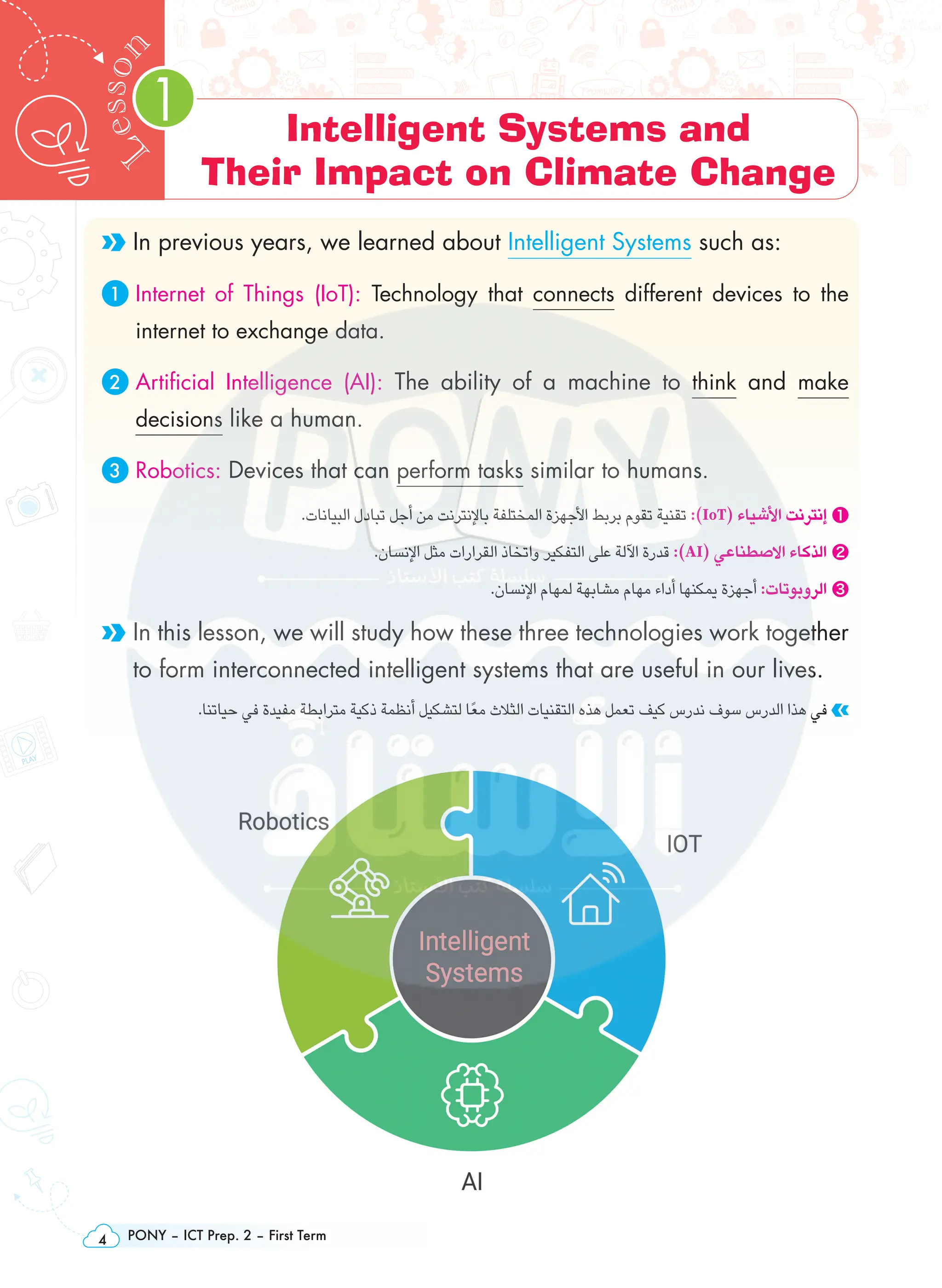 PONY – ICT Prep. 2 – First Term
4
1
L
e
s
s
o
n Intelligent Systems and
Their Impact on Climate Change
In previous years, we learned about Intelligent Systems such as:
1 
Internet of Things (IoT): Technology that connects different devices to the
internet to exchange data.
2 
Artificial Intelligence (AI): The ability of a machine to think and make
decisions like a human.
3 Robotics: Devices that can perform tasks similar to humans.
.‫البيانات‬ ‫تبادل‬ ‫أجل‬ ‫من‬ ‫باإلنترنت‬ ‫المختلفة‬ ‫األجهزة‬ ‫بربط‬ ‫تقوم‬ ‫تقنية‬ :)IoT( ‫األشياء‬ ‫إنترنت‬ ❶
.‫اإلنسان‬ ‫مثل‬ ‫القرارات‬ ‫واتخاذ‬ ‫التفكير‬ ‫على‬ ‫اآللة‬ ‫قدرة‬ :)AI( ‫االصطناعي‬ ‫الذكاء‬ ❷
.‫اإلنسان‬ ‫لمهام‬ ‫مشابهة‬ ‫مهام‬ ‫أداء‬ ‫يمكنها‬ ‫أجهزة‬ :‫الروبوتات‬ ❸

In this lesson, we will study how these three technologies work together
to form interconnected intelligent systems that are useful in our lives.
.‫حياتنا‬ ‫في‬ ‫مفيدة‬ ‫مترابطة‬ ‫ذكية‬ ‫أنظمة‬ ‫لتشكيل‬ ‫ًا‬‫ع‬‫م‬ ‫الثالث‬ ‫التقنيات‬ ‫هذه‬ ‫تعمل‬ ‫كيف‬ ‫ندرس‬ ‫سوف‬ ‫الدرس‬ ‫هذا‬ ‫في‬
 