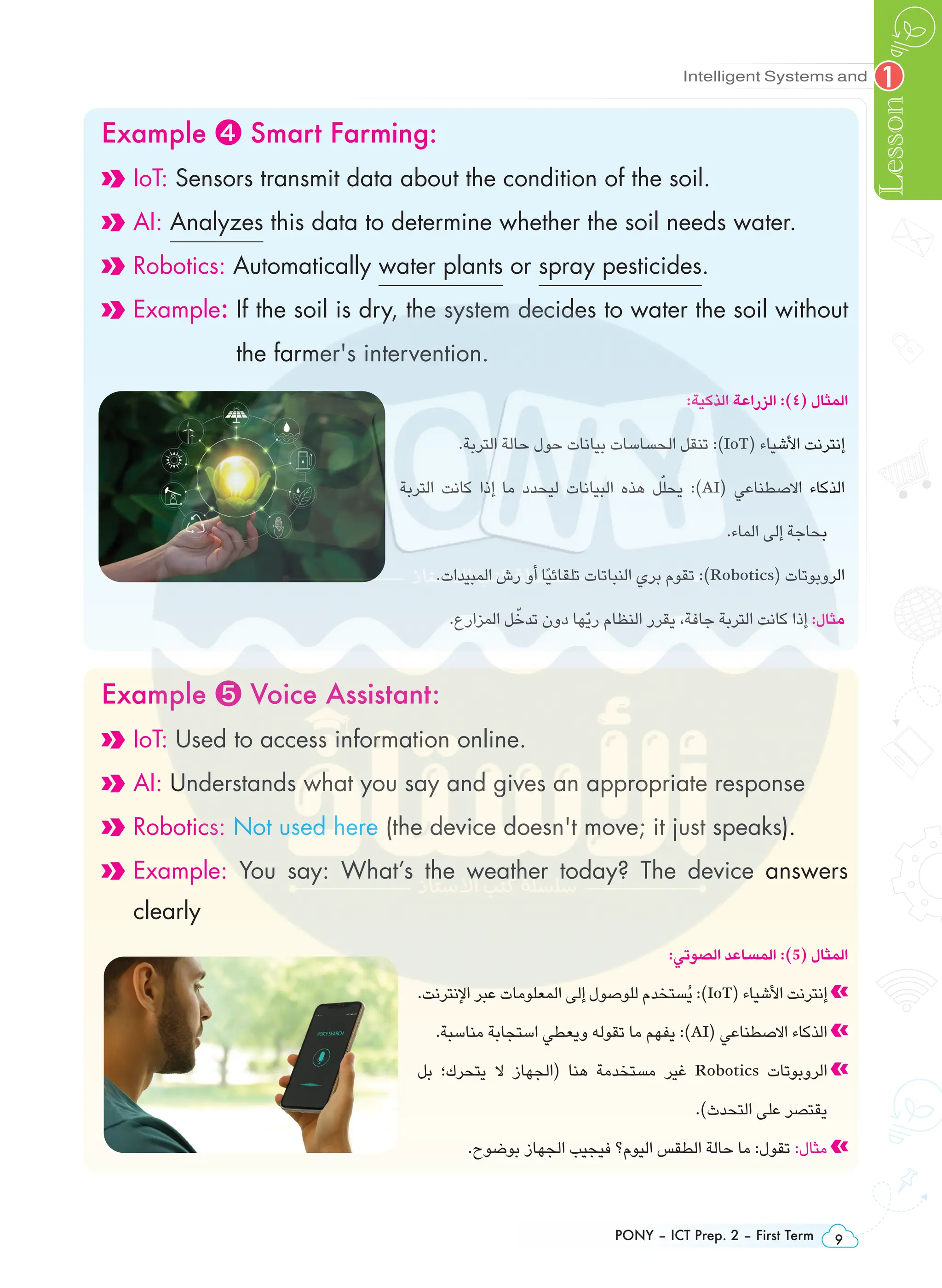 PONY – ICT Prep. 2 – First Term 9
Intelligent Systems and
Lesson
1
Example ❹ Smart Farming:
IoT: Sensors transmit data about the condition of the soil.
AI: Analyzes this data to determine whether the soil needs water.
Robotics: Automatically water plants or spray pesticides.
Example: 
If the soil is dry, the system decides to water the soil without
the farmer's intervention.
:‫الذكية‬ ‫الزراعة‬ :)٤( ‫المثال‬
.‫التربة‬ ‫حالة‬ ‫حول‬ ‫بيانات‬ ‫الحساسات‬ ‫تنقل‬ :)IoT( ‫األشياء‬ ‫إنترنت‬
‫التربة‬ ‫كانت‬ ‫إذا‬ ‫ما‬ ‫ليحدد‬ ‫البيانات‬ ‫هذه‬ ‫ل‬ّ‫يحل‬ :)AI( ‫االصطناعي‬ ‫الذكاء‬
.‫الماء‬ ‫إلى‬ ‫بحاجة‬
.‫المبيدات‬ ‫رش‬ ‫أو‬ ‫ًا‬‫ي‬‫تلقائ‬ ‫النباتات‬ ‫بري‬ ‫تقوم‬ :)Robotics( ‫الروبوتات‬
.‫المزارع‬ ‫ل‬ ّ‫تدخ‬ ‫دون‬ ‫ّها‬‫ي‬‫ر‬ ‫النظام‬ ‫يقرر‬ ،‫جافة‬ ‫التربة‬ ‫كانت‬ ‫إذا‬ :‫مثال‬
Example ❺ Voice Assistant:
IoT: Used to access information online.
AI: Understands what you say and gives an appropriate response
Robotics: Not used here (the device doesn't move; it just speaks).

Example: You say: What’s the weather today? The device answers
clearly
:‫الصوتي‬ ‫المساعد‬ :)5( ‫المثال‬
.‫اإلنترنت‬ ‫عبر‬ ‫المعلومات‬ ‫إلى‬ ‫للوصول‬ ‫ُستخدم‬‫ي‬ :)IoT( ‫األشياء‬ ‫إنترنت‬
.‫مناسبة‬ ‫استجابة‬ ‫ويعطي‬ ‫تقوله‬ ‫ما‬ ‫يفهم‬ :)AI( ‫االصطناعي‬ ‫الذكاء‬
‫بل‬ ‫يتحرك؛‬ ‫ال‬ ‫(الجهاز‬ ‫هنا‬ ‫مستخدمة‬ ‫غير‬ Robotics ‫الروبوتات‬
.)‫التحدث‬ ‫على‬ ‫يقتصر‬
.‫بوضوح‬ ‫الجهاز‬ ‫فيجيب‬ ‫اليوم؟‬ ‫الطقس‬ ‫حالة‬ ‫ما‬ :‫تقول‬ :‫مثال‬
 