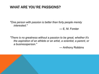 WHAT ARE YOU’RE PASSIONS?


"One person with passion is better than forty people merely
  interested."
                                         — E. M. Forster


"There is no greatness without a passion to be great, whether it's
   the aspiration of an athlete or an artist, a scientist, a parent, or
   a businessperson."
                                            — Anthony Robbins
 