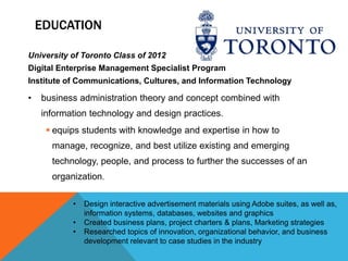 EDUCATION

University of Toronto Class of 2012
Digital Enterprise Management Specialist Program
Institute of Communications, Cultures, and Information Technology

•   business administration theory and concept combined with
    information technology and design practices.
      equips students with knowledge and expertise in how to
      manage, recognize, and best utilize existing and emerging
      technology, people, and process to further the successes of an
      organization.

           •   Design interactive advertisement materials using Adobe suites, as well as,
               information systems, databases, websites and graphics
           •   Created business plans, project charters & plans, Marketing strategies
           •   Researched topics of innovation, organizational behavior, and business
               development relevant to case studies in the industry
 