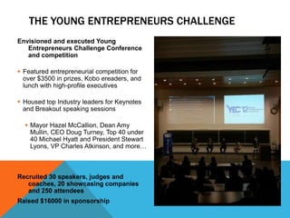 THE YOUNG ENTREPRENEURS CHALLENGE
Envisioned and executed Young
   Entrepreneurs Challenge Conference
   and competition

 Featured entrepreneurial competition for
  over $3500 in prizes, Kobo ereaders, and
  lunch with high-profile executives

 Housed top Industry leaders for Keynotes
  and Breakout speaking sessions

   Mayor Hazel McCallion, Dean Amy
    Mullin, CEO Doug Turney, Top 40 under
    40 Michael Hyatt and President Stewart
    Lyons, VP Charles Atkinson, and more…



Recruited 30 speakers, judges and
   coaches, 20 showcasing companies
   and 250 attendees
Raised $16000 in sponsorship
 