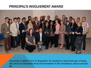PRINCIPAL’S INVOLVEMENT AWARD




University’s highest form of recognition for students in their final year of study
who show an admirable level of involvement in the University’s extra-curricular
life
 