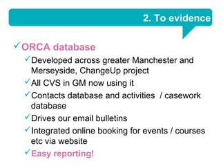 2. To evidence

ORCA database
 Developed across greater Manchester and
  Merseyside, ChangeUp project
 All CVS in GM now using it
 Contacts database and activities / casework
  database
 Drives our email bulletins
 Integrated online booking for events / courses
  etc via website
 Easy reporting!
 