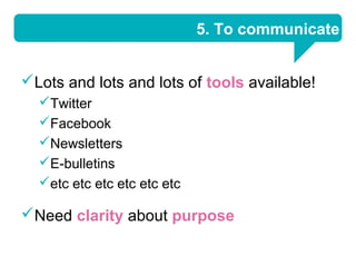 5. To communicate


Lots and lots and lots of tools available!
  Twitter
  Facebook
  Newsletters
  E-bulletins
  etc etc etc etc etc etc

Need clarity about purpose
 