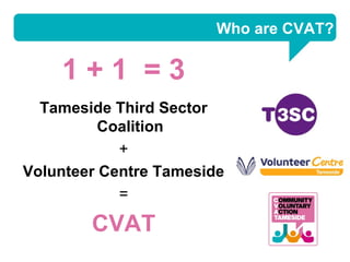 Who are CVAT?

    1+1 =3
  Tameside Third Sector
          Coalition
            +
Volunteer Centre Tameside
            =

        CVAT
 