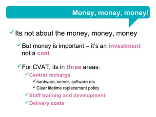 Money, money, money!

Its not about the money, money, money
  But money is important – it’s an investment
   not a cost

  For CVAT, its in three areas:
    Central recharge
        hardware, server, software etc
        Clear lifetime replacement policy
    Staff training and development
    Delivery costs
 