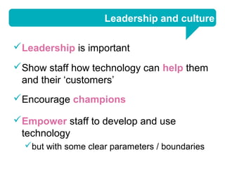 Leadership and culture

Leadership is important
Show staff how technology can help them
 and their ‘customers’
Encourage champions

Empower staff to develop and use
 technology
  but with some clear parameters / boundaries
 
