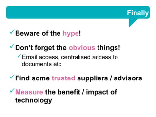 Finally

Beware of the hype!

Don’t forget the obvious things!
  Email access, centralised access to
   documents etc

Find some trusted suppliers / advisors
Measure the benefit / impact of
 technology
 