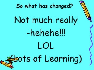 Not much really hehehe!!! LOL (Lots of Learning) So what has changed? 