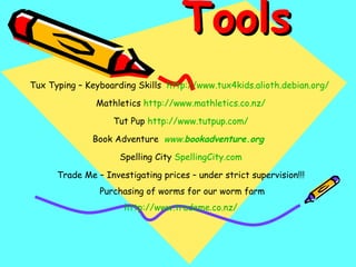 Tools  Tux Typing – Keyboarding Skills  http://www.tux4kids.alioth.debian.org/   Mathletics  http://www.mathletics.co.nz/ Tut Pup  http:// www.tutpup.com / Book Adventure  www. bookadventure .org   Spelling City  SpellingCity.com Trade Me – Investigating prices – under strict supervision!!! Purchasing of worms for our worm farm http:// www.trademe.co.nz / 
