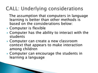   The assumption that computers in language learning is better than other methods is based on the considerations below:Computer is flexibleComputer has the ability to interact with the studentsComputer can create a new classroom context that appears to make interaction among childrenComputer can encourage the students in learning a languageCALL: Underlying considerations