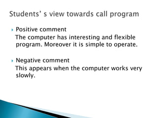 Positive comment  The computer has interesting and flexible program. Moreover it is simple to operate.Negative comment  This appears when the computer works very slowly.Students’ s view towards call program