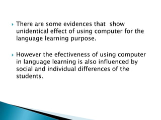 There are some evidences that  show unidentical effect of using computer for the language learning purpose.However the efectiveness of using computer in language learning is also influenced by social and individual differences of the students.