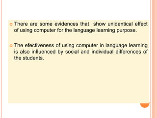 There are some evidences that  show unidentical effect of using computer for the language learning purpose.The efectiveness of using computer in language learning is also influenced by social and individual differences of the students.