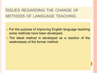 Issues regarding the change of methods of language teachingFor the purpose of improving English language teaching some methods have been developed.The latest method is developed as a reaction of the weaknesses of the former method.