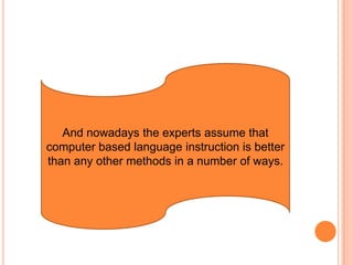 And nowadays the experts assume that computer based language instruction is better than any other methods in a number of ways.