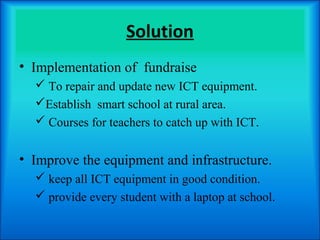 Solution
• Implementation of fundraise
   To repair and update new ICT equipment.
  Establish smart school at rural area.
   Courses for teachers to catch up with ICT.


• Improve the equipment and infrastructure.
   keep all ICT equipment in good condition.
   provide every student with a laptop at school.
 
