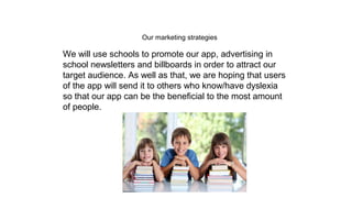 Our marketing strategies
We will use schools to promote our app, advertising in
school newsletters and billboards in order to attract our
target audience. As well as that, we are hoping that users
of the app will send it to others who know/have dyslexia
so that our app can be the beneficial to the most amount
of people.
 