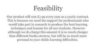 Feasibility
Our product will cost £1.99 every year as a yearly contract.
This is because we need the support for professionals who
would take part in research to produce the best learning
techniques and lessons for all our students. However
although we do charge this amount it is so much cheaper
than different books etcetera, but will be so much more
personal to your childs learning difficulties.
 