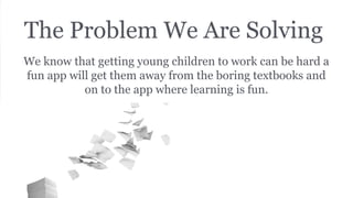 The Problem We Are Solving
We know that getting young children to work can be hard a
fun app will get them away from the boring textbooks and
on to the app where learning is fun.
 