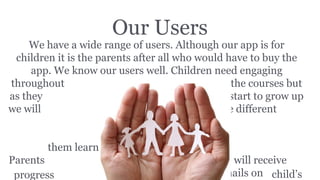 Our Users
We have a wide range of users. Although our app is for
children it is the parents after all who would have to buy the
app. We know our users well. Children need engaging
throughout the courses but
as they start to grow up
we will use different
methods to
help
them learn.
Parents will receive
weekly emails on child’sprogress
 
