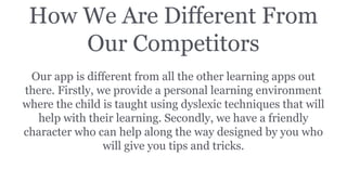How We Are Different From
Our Competitors
Our app is different from all the other learning apps out
there. Firstly, we provide a personal learning environment
where the child is taught using dyslexic techniques that will
help with their learning. Secondly, we have a friendly
character who can help along the way designed by you who
will give you tips and tricks.
 
