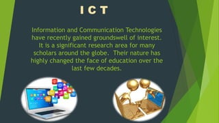 Information and Communication Technologies
have recently gained groundswell of interest.
It is a significant research area for many
scholars around the globe. Their nature has
highly changed the face of education over the
last few decades.
I C T
 