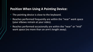 Position When Using A Pointing Device:
• The pointing device is close to the keyboard.
• Reaches performed frequently are within the “near” work space
(your elbows remain at your sides).
• Reaches performed occasionally are within the “near” or “mid”
work space (no more than an arm’s length away).
 
