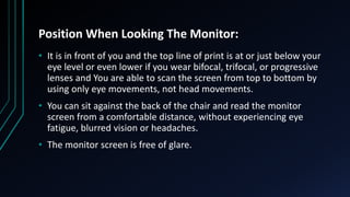 Position When Looking The Monitor:
• It is in front of you and the top line of print is at or just below your
eye level or even lower if you wear bifocal, trifocal, or progressive
lenses and You are able to scan the screen from top to bottom by
using only eye movements, not head movements.
• You can sit against the back of the chair and read the monitor
screen from a comfortable distance, without experiencing eye
fatigue, blurred vision or headaches.
• The monitor screen is free of glare.
 