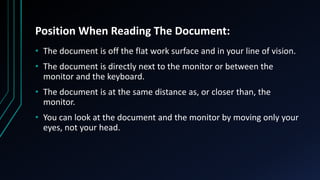 Position When Reading The Document:
• The document is off the flat work surface and in your line of vision.
• The document is directly next to the monitor or between the
monitor and the keyboard.
• The document is at the same distance as, or closer than, the
monitor.
• You can look at the document and the monitor by moving only your
eyes, not your head.
 