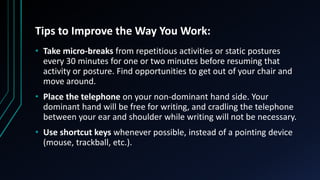 Tips to Improve the Way You Work:
• Take micro-breaks from repetitious activities or static postures
every 30 minutes for one or two minutes before resuming that
activity or posture. Find opportunities to get out of your chair and
move around.
• Place the telephone on your non-dominant hand side. Your
dominant hand will be free for writing, and cradling the telephone
between your ear and shoulder while writing will not be necessary.
• Use shortcut keys whenever possible, instead of a pointing device
(mouse, trackball, etc.).
 