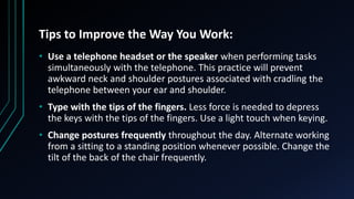 Tips to Improve the Way You Work:
• Use a telephone headset or the speaker when performing tasks
simultaneously with the telephone. This practice will prevent
awkward neck and shoulder postures associated with cradling the
telephone between your ear and shoulder.
• Type with the tips of the fingers. Less force is needed to depress
the keys with the tips of the fingers. Use a light touch when keying.
• Change postures frequently throughout the day. Alternate working
from a sitting to a standing position whenever possible. Change the
tilt of the back of the chair frequently.
 